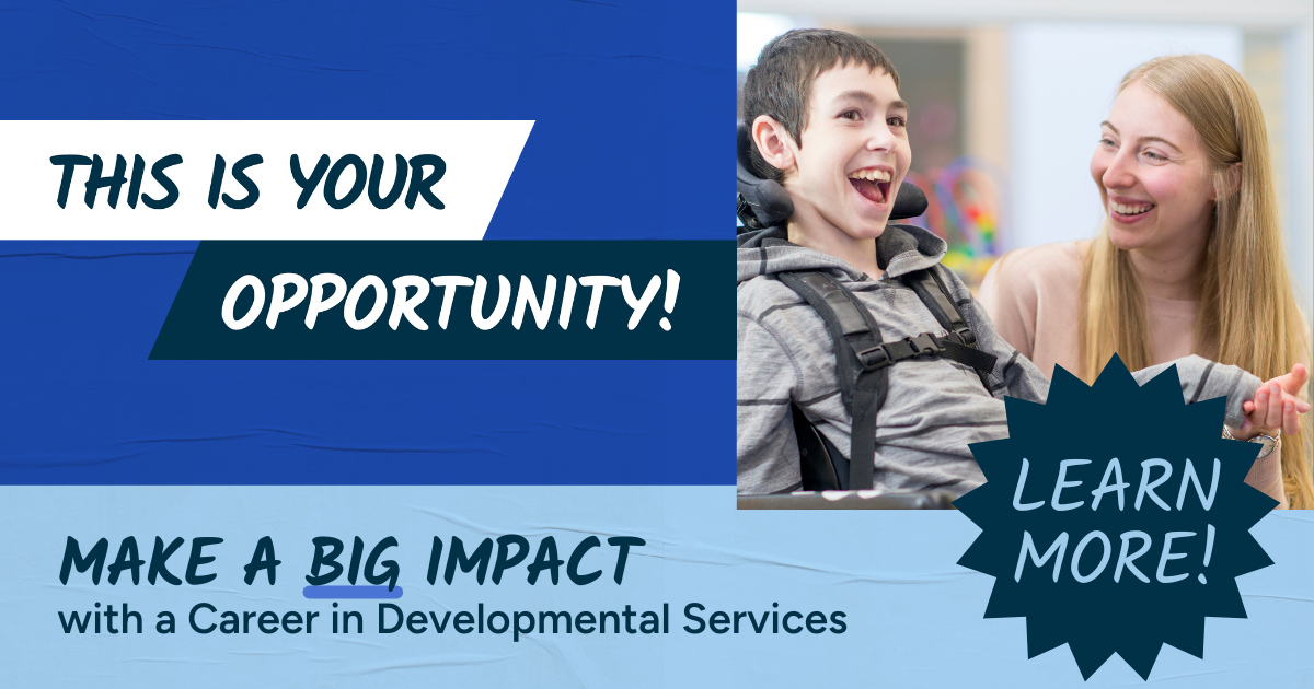 This is your opportunity! Make a big impact with a career in Developmental Services. Click to learn more! 